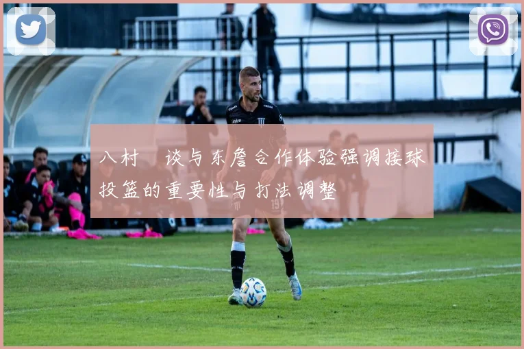 八村塁谈与东詹合作体验强调接球投篮的重要性与打法调整