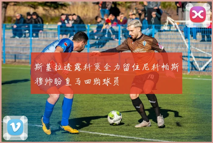 斯基拉透露科莫全力留住尼科帕斯穆帅盼皇马回购球员