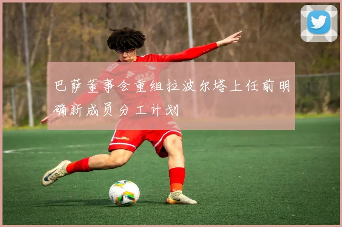 巴萨董事会重组拉波尔塔上任前明确新成员分工计划