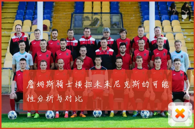 詹姆斯骑士横扫未来尼克斯的可能性分析与对比