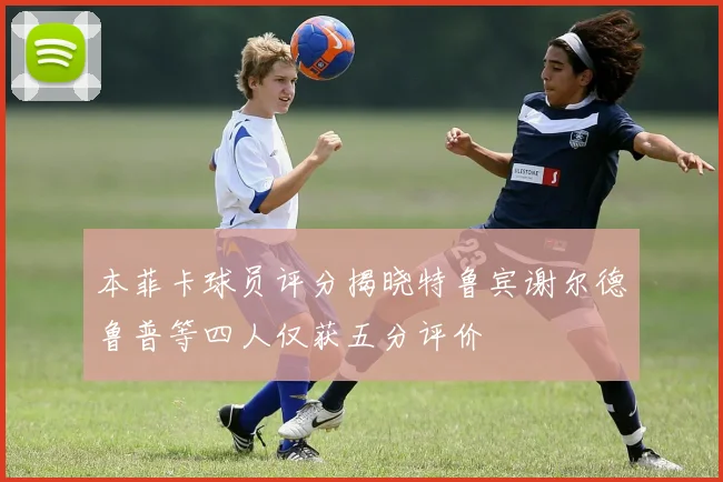 本菲卡球员评分揭晓特鲁宾谢尔德鲁普等四人仅获五分评价