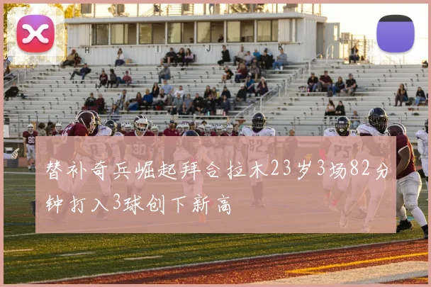 替补奇兵崛起拜合拉木23岁3场82分钟打入3球创下新高