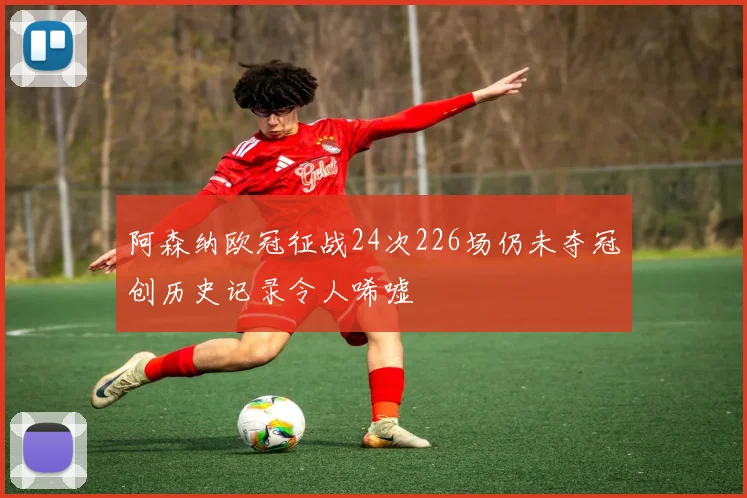 阿森纳欧冠征战24次226场仍未夺冠创历史记录令人唏嘘