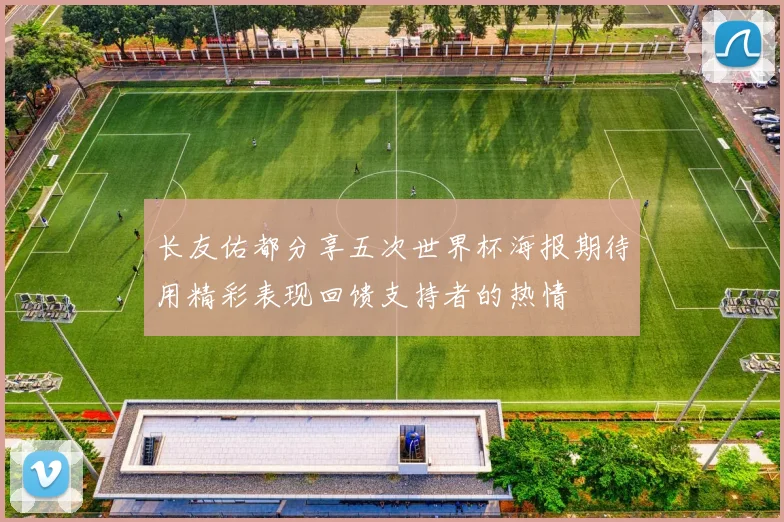 长友佑都分享五次世界杯海报期待用精彩表现回馈支持者的热情