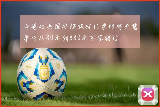 海港对决国安超级杯门票即将开售票价从80元到880元不容错过