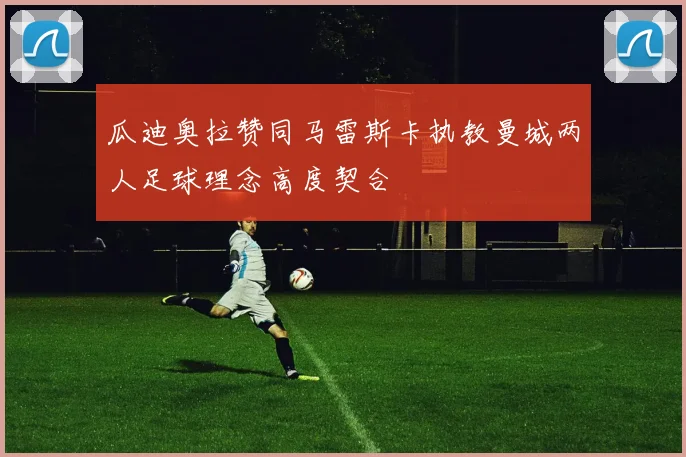 瓜迪奥拉赞同马雷斯卡执教曼城两人足球理念高度契合