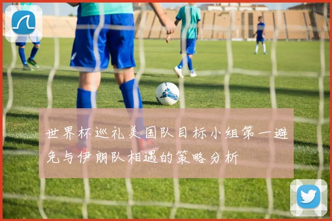 世界杯巡礼美国队目标小组第一避免与伊朗队相遇的策略分析