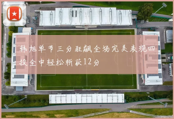 韩旭单节三分狂飙全场完美表现四投全中轻松斩获12分