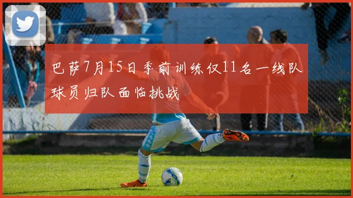巴萨7月15日季前训练仅11名一线队球员归队面临挑战