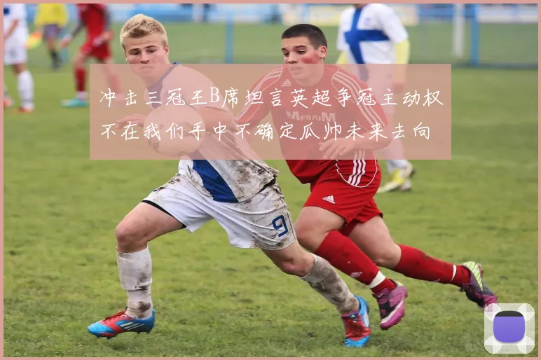 冲击三冠王B席坦言英超争冠主动权不在我们手中不确定瓜帅未来去向
