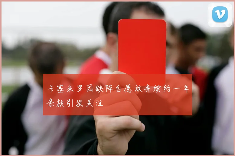 卡塞米罗因缺阵自愿放弃续约一年条款引发关注