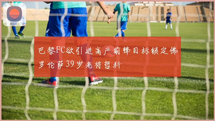 巴黎FC欲引进高产前锋目标锁定佛罗伦萨39岁老将哲科