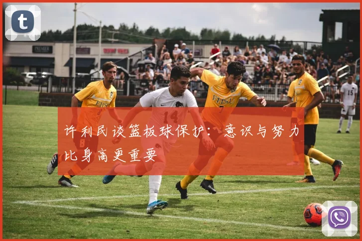 许利民谈篮板球保护：意识与努力比身高更重要