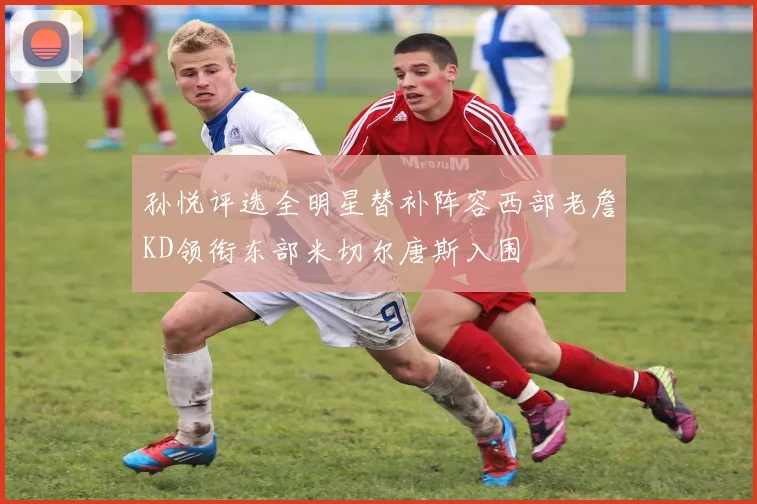 孙悦评选全明星替补阵容西部老詹KD领衔东部米切尔唐斯入围