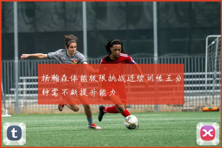 杨瀚森体能极限挑战连续训练五分钟需不断提升能力