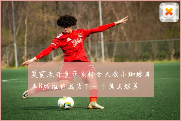夏窗未开皇萨竞转会大戏小蜘蛛库库B席谁将成为下一个焦点球员