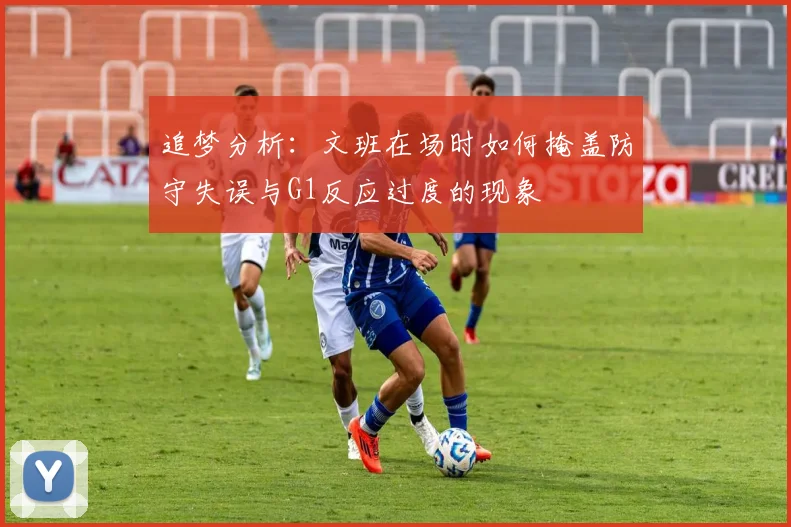 追梦分析：文班在场时如何掩盖防守失误与G1反应过度的现象