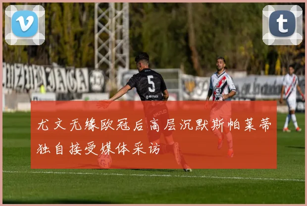 尤文无缘欧冠后高层沉默斯帕莱蒂独自接受媒体采访