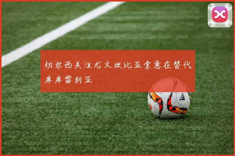 切尔西关注尤文坎比亚索意在替代库库雷利亚