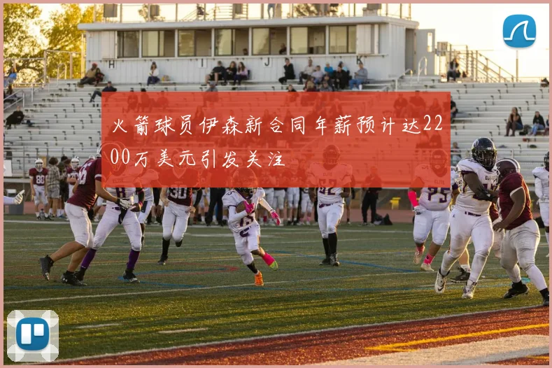火箭球员伊森新合同年薪预计达2200万美元引发关注