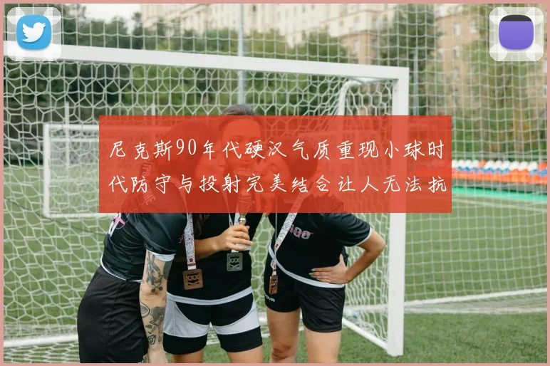 尼克斯90年代硬汉气质重现小球时代防守与投射完美结合让人无法抗拒