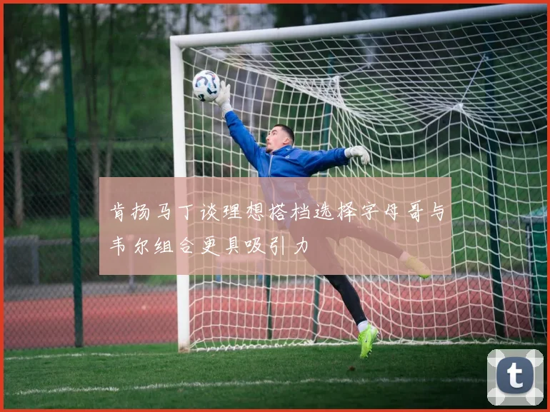 肯扬马丁谈理想搭档选择字母哥与韦尔组合更具吸引力
