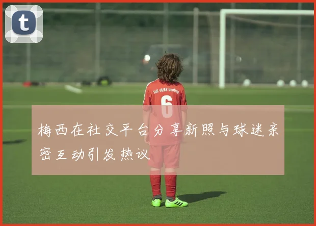 梅西在社交平台分享新照与球迷亲密互动引发热议