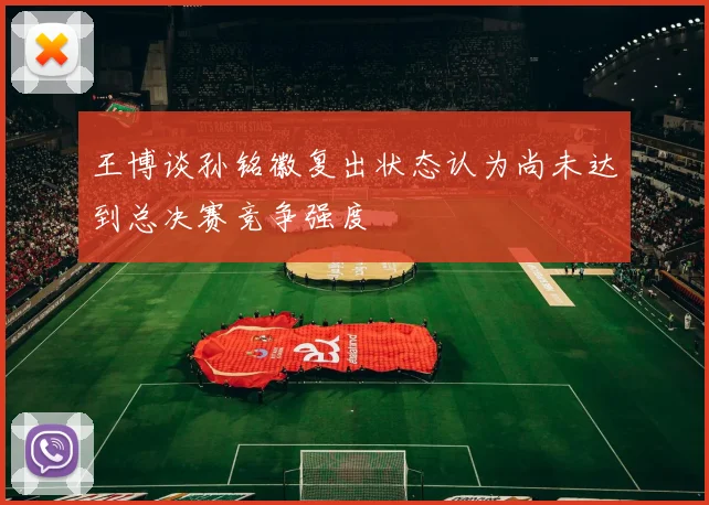 王博谈孙铭徽复出状态认为尚未达到总决赛竞争强度