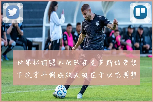 世界杯前瞻加纳队在奎罗斯的带领下攻守平衡成败关键在于状态调整