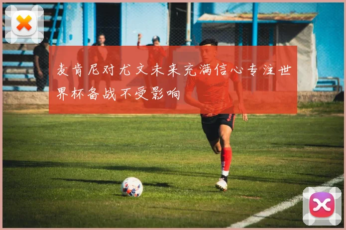 麦肯尼对尤文未来充满信心专注世界杯备战不受影响